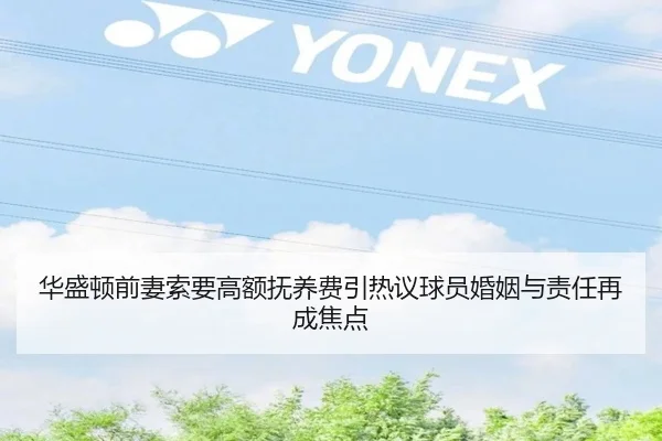 华盛顿前妻索要高额抚养费引热议球员婚姻与责任再成焦点